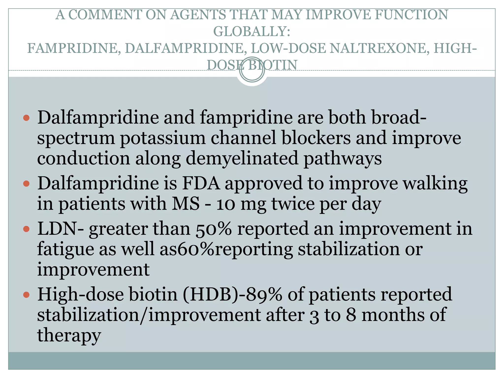 A COMMENT ON AGENTS THAT MAY IMPROVE FUNCTION
GLOBALLY:
FAMPRIDINE, DALFAMPRIDINE, LOW-DOSE NALTREXONE, HIGH-
DOSE BIOTIN
 Dalfampridine and fampridine are both broad-
spectrum potassium channel blockers and improve
conduction along demyelinated pathways
 Dalfampridine is FDA approved to improve walking
in patients with MS - 10 mg twice per day
 LDN- greater than 50% reported an improvement in
fatigue as well as60%reporting stabilization or
improvement
 High-dose biotin (HDB)-89% of patients reported
stabilization/improvement after 3 to 8 months of
therapy
 