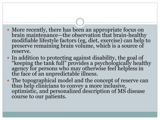  More recently, there has been an appropriate focus on
brain maintenance—the observation that brain-healthy
modifiable lifestyle factors (eg, diet, exercise) can help to
preserve remaining brain volume, which is a source of
reserve.
 In addition to protecting against disability, the goal of
“keeping the tank full” provides a psychologically healthy
agency for persons who may otherwise feel helpless in
the face of an unpredictable illness.
 The topographical model and the concept of reserve can
thus help clinicians to convey a more inclusive,
optimistic, and personalized description of MS disease
course to our patients.
 