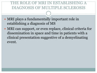 THE ROLE OF MRI IN ESTABLISHING A
DIAGNOSIS OF MULTIPLE SCLEROSIS
 MRI plays a fundamentally important role in
establishing a diagnosis of MS
 MRI can support, or even replace, clinical criteria for
dissemination in space and time in patients with a
clinical presentation suggestive of a demyelinating
event.
 