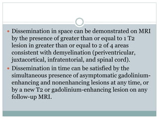  Dissemination in space can be demonstrated on MRI
by the presence of greater than or equal to 1 T2
lesion in greater than or equal to 2 of 4 areas
consistent with demyelination (periventricular,
juxtacortical, infratentorial, and spinal cord).
 Dissemination in time can be satisfied by the
simultaneous presence of asymptomatic gadolinium-
enhancing and nonenhancing lesions at any time, or
by a new T2 or gadolinium-enhancing lesion on any
follow-up MRI.
 