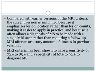  Compared with earlier versions of the MRI criteria,
the current version is simplified because it
emphasizes lesion location rather than lesion counts,
making it easier to apply in practice, and because it
often allows a diagnosis of MS to be made with a
single MRI scan rather than requiring a follow-up
MRI after an arbitrary amount of time as in previous
versions.
 MRI criteria has been shown to have a sensitivity of
72% to 85% and a specificity of 67% to 92% to
diagnose MS
 