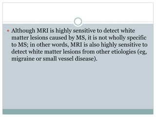  Although MRI is highly sensitive to detect white
matter lesions caused by MS, it is not wholly specific
to MS; in other words, MRI is also highly sensitive to
detect white matter lesions from other etiologies (eg,
migraine or small vessel disease).
 