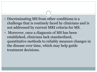  Discriminating MS from other conditions is a
challenge that is routinely faced by clinicians and is
not addressed by current MRI criteria for MS.
 Moreover, once a diagnosis of MS has been
established, clinicians lack standardized,
quantitative methods to reliably measure changes in
the disease over time, which may help guide
treatment decisions.
 