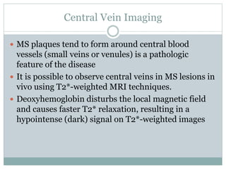 Central Vein Imaging
 MS plaques tend to form around central blood
vessels (small veins or venules) is a pathologic
feature of the disease
 It is possible to observe central veins in MS lesions in
vivo using T2*-weighted MRI techniques.
 Deoxyhemoglobin disturbs the local magnetic field
and causes faster T2* relaxation, resulting in a
hypointense (dark) signal on T2*-weighted images
 
