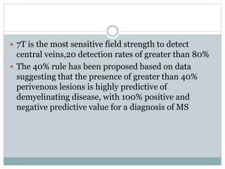  7T is the most sensitive field strength to detect
central veins,20 detection rates of greater than 80%
 The 40% rule has been proposed based on data
suggesting that the presence of greater than 40%
perivenous lesions is highly predictive of
demyelinating disease, with 100% positive and
negative predictive value for a diagnosis of MS
 
