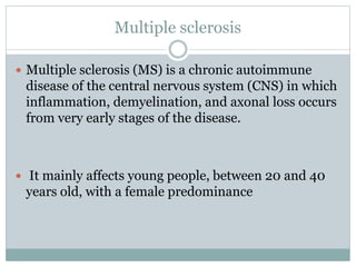 Multiple sclerosis
 Multiple sclerosis (MS) is a chronic autoimmune
disease of the central nervous system (CNS) in which
inflammation, demyelination, and axonal loss occurs
from very early stages of the disease.
 It mainly affects young people, between 20 and 40
years old, with a female predominance
 