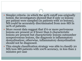  Simpler criteria -in which the 40% cutoff was originally
tested, the investigators showed that if only 10 lesions
per patient were sampled (in patients with 10 lesions),
MS could be accurately discriminated from non-MS In
90% of patients.
 More recent data suggest that if 6 or more perivenous
lesions are present or if fewer than 6 characteristic
lesions are present but characteristic lesions outnumber
nonperivenous lesions, the diagnosis is inflammatory
demyelination; otherwise, inflammatory demyelination
should not be diagnosed.
 This simple classification strategy was able to classify 20
MS/non-MS patients with 100% accuracy, in less than 2
minutes per case
 