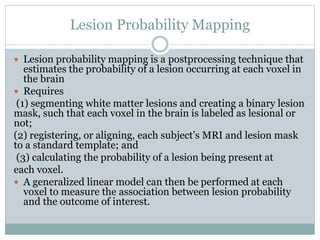 Lesion Probability Mapping
 Lesion probability mapping is a postprocessing technique that
estimates the probability of a lesion occurring at each voxel in
the brain
 Requires
(1) segmenting white matter lesions and creating a binary lesion
mask, such that each voxel in the brain is labeled as lesional or
not;
(2) registering, or aligning, each subject’s MRI and lesion mask
to a standard template; and
(3) calculating the probability of a lesion being present at
each voxel.
 A generalized linear model can then be performed at each
voxel to measure the association between lesion probability
and the outcome of interest.
 