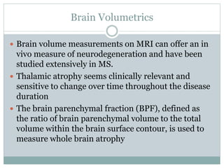 Brain Volumetrics
 Brain volume measurements on MRI can offer an in
vivo measure of neurodegeneration and have been
studied extensively in MS.
 Thalamic atrophy seems clinically relevant and
sensitive to change over time throughout the disease
duration
 The brain parenchymal fraction (BPF), defined as
the ratio of brain parenchymal volume to the total
volume within the brain surface contour, is used to
measure whole brain atrophy
 