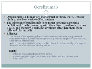 Ocrelizumab
 Ocrelizumab is a humanized monoclonal antibody that selectively
binds to the B-cellsurface CD20 antigen.
 The adhesion of ocrelizumab to its target produces a selective
depletion of B cells presenting with the antigen: pre-B cells, mature
B cells, and memory B cells, but it will not affect lymphoid stem
cells and plasma cells
 Efficacy:
 The results of the 2 phase 3 clinical trials demonstrated that, compared with
subcutaneous IFN-b, ocrelizumab significantly reduced by 46% to 47% the ARR
after 2 years of treatment.
 reduced by 77% to 83% the mean number of new T2 lesions and by 94% to 95%
the mean number of Gd-enhancing lesions
 Safety:
 infusion-related reactions[35% to 40%.]
 nasopharyngitis, upper respiratory tract infection, and urinary tract
infections
 