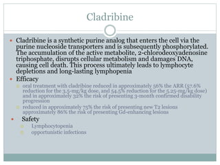 Cladribine
 Cladribine is a synthetic purine analog that enters the cell via the
purine nucleoside transporters and is subsequently phosphorylated.
The accumulation of the active metabolite, 2-chlorodeoxyadenosine
triphosphate, disrupts cellular metabolism and damages DNA,
causing cell death. This process ultimately leads to lymphocyte
depletions and long-lasting lymphopenia
 Efficacy
 oral treatment with cladribine reduced in approximately 56% the ARR (57.6%
reduction for the 3.5-mg/kg dose, and 54.5% reduction for the 5.25-mg/kg dose)
and in approximately 32% the risk of presenting 3-month confirmed disability
progression
 reduced in approximately 75% the risk of presenting new T2 lesions
approximately 86% the risk of presenting Gd-enhancing lesions
 Safety
 Lymphocytopenia
 opportunistic infections
 