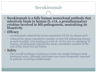 Secukinumab
 Secukinumab is a fully human monoclonal antibody that
selectively binds to human IL-17A, a proinflammatory
cytokine involved in MS pathogenesis, neutralizing its
bioactivity
 Efficacy
 secukinumab reduced the mean cumulative CUAL by almost 50%
 reduced the mean cumulative number of new Gd-enhancing lesions
at each monthly visit starting at week 16. As for new or enlarging T2
lesions, secukinumab reduced the mean cumulative number at the
end of the study but not before
 Safety
 The overall incidence of adverse events was similar between both
treatment arms, although infections were more frequently reported
in patients receiving secukinumab
 