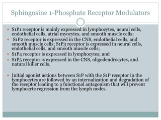 Sphingosine 1-Phosphate Receptor Modulators
 S1P1 receptor is mainly expressed in lymphocytes, neural cells,
endothelial cells, atrial myocytes, and smooth muscle cells;
 S1P2 receptor is expressed in the CNS, endothelial cells, and
smooth muscle cells; S1P3 receptor is expressed in neural cells,
endothelial cells, and smooth muscle cells;
 S1P4 receptor is expressed in lymphocytes; and
 S1P5 receptor is expressed in the CNS, oligodendrocytes, and
natural killer cells.
 Initial agonist actions between S1P with the S1P receptor in the
lymphocytes are followed by an internalization and degradation of
the receptor leading to a functional antagonism that will prevent
lymphocyte regression from the lymph nodes.
 