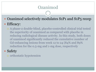 Ozanimod
 Ozanimod selectively modulates S1P1 and S1P5 recep
 Efficacy:
 A phase-2 double-blind, placebo-controlled clinical trial tested
the superiority of ozanimod as compared with placebo in
reducing radiological disease activity. In this study, both doses
of ozanimod significantly reduced the cumulative number of
Gd-enhancing lesions from week 12 to 24 (84% and 89%
reduction for the 0.5-mg and 1-mg dose, respectively
 Safety
 orthostatic hypotension
 