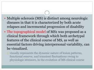  Multiple sclerosis (MS) is distinct among neurologic
diseases in that it is characterized by both acute
relapses and incremental progression of disability
 The topographical model of MS1 was proposed as a
clinical framework through which both archetypal
features of the clinical course of MS, as well as
essential factors driving interpersonal variability, can
be visualized.
 visually represents the dynamic nature of lesion patterns,
functional reserve, and transient fluctuations owing to
physiologic stressors, in the evolution of MS clinical course
 