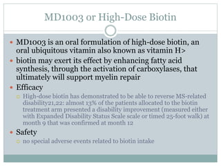 MD1003 or High-Dose Biotin
 MD1003 is an oral formulation of high-dose biotin, an
oral ubiquitous vitamin also known as vitamin H>
 biotin may exert its effect by enhancing fatty acid
synthesis, through the activation of carboxylases, that
ultimately will support myelin repair
 Efficacy
 High-dose biotin has demonstrated to be able to reverse MS-related
disability21,22: almost 13% of the patients allocated to the biotin
treatment arm presented a disability improvement (measured either
with Expanded Disability Status Scale scale or timed 25-foot walk) at
month 9 that was confirmed at month 12
 Safety
 no special adverse events related to biotin intake
 