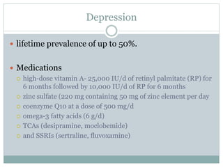 Depression
 lifetime prevalence of up to 50%.
 Medications
 high-dose vitamin A- 25,000 IU/d of retinyl palmitate (RP) for
6 months followed by 10,000 IU/d of RP for 6 months
 zinc sulfate (220 mg containing 50 mg of zinc element per day
 coenzyme Q10 at a dose of 500 mg/d
 omega-3 fatty acids (6 g/d)
 TCAs (desipramine, moclobemide)
 and SSRIs (sertraline, fluvoxamine)
 