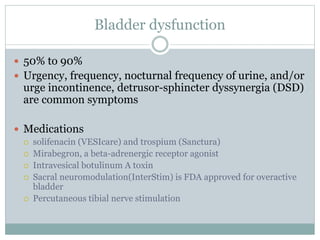 Bladder dysfunction
 50% to 90%
 Urgency, frequency, nocturnal frequency of urine, and/or
urge incontinence, detrusor-sphincter dyssynergia (DSD)
are common symptoms
 Medications
 solifenacin (VESIcare) and trospium (Sanctura)
 Mirabegron, a beta-adrenergic receptor agonist
 Intravesical botulinum A toxin
 Sacral neuromodulation(InterStim) is FDA approved for overactive
bladder
 Percutaneous tibial nerve stimulation
 