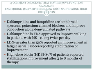 A COMMENT ON AGENTS THAT MAY IMPROVE FUNCTION
GLOBALLY:
FAMPRIDINE, DALFAMPRIDINE, LOW-DOSE NALTREXONE, HIGH-
DOSE BIOTIN
 Dalfampridine and fampridine are both broad-
spectrum potassium channel blockers and improve
conduction along demyelinated pathways
 Dalfampridine is FDA approved to improve walking
in patients with MS - 10 mg twice per day
 LDN- greater than 50% reported an improvement in
fatigue as well as60%reporting stabilization or
improvement
 High-dose biotin (HDB)-89% of patients reported
stabilization/improvement after 3 to 8 months of
therapy
 