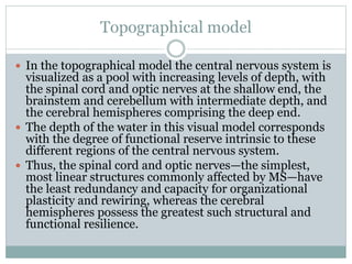 Topographical model
 In the topographical model the central nervous system is
visualized as a pool with increasing levels of depth, with
the spinal cord and optic nerves at the shallow end, the
brainstem and cerebellum with intermediate depth, and
the cerebral hemispheres comprising the deep end.
 The depth of the water in this visual model corresponds
with the degree of functional reserve intrinsic to these
different regions of the central nervous system.
 Thus, the spinal cord and optic nerves—the simplest,
most linear structures commonly affected by MS—have
the least redundancy and capacity for organizational
plasticity and rewiring, whereas the cerebral
hemispheres possess the greatest such structural and
functional resilience.
 