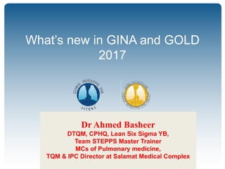 © Global Initiative for Asthma3.
GINA Global Strategy for Asthma Management
and Prevention
GOLD Global Strategy for Diagnosis,
Management and Prevention of COPD
What’s new in GINA and GOLD
2017
Dr Ahmed Basheer
DTQM, CPHQ, Lean Six Sigma YB,
Team STEPPS Master Trainer
MCs of Pulmonary medicine,
TQM & IPC Director at Salamat Medical Complex
 