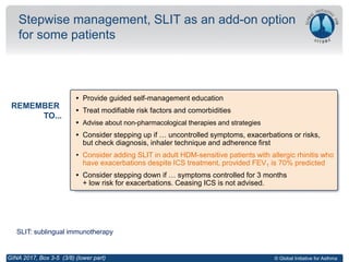 © Global Initiative for Asthma
Stepwise management, SLIT as an add-on option
for some patients
GINA 2017, Box 3-5 (3/8) (lower part)
REMEMBER
TO...
SLIT: sublingual immunotherapy
• Provide guided self-management education
• Treat modifiable risk factors and comorbidities
• Advise about non-pharmacological therapies and strategies
• Consider stepping up if … uncontrolled symptoms, exacerbations or risks,
but check diagnosis, inhaler technique and adherence first
• Consider adding SLIT in adult HDM-sensitive patients with allergic rhinitis who
have exacerbations despite ICS treatment, provided FEV1 is 70% predicted
• Consider stepping down if … symptoms controlled for 3 months
+ low risk for exacerbations. Ceasing ICS is not advised.
 
