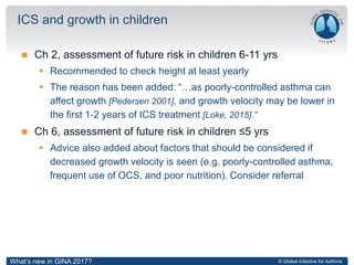 © Global Initiative for Asthma
 Ch 2, assessment of future risk in children 6-11 yrs
 Recommended to check height at least yearly
 The reason has been added: “…as poorly-controlled asthma can
affect growth [Pedersen 2001], and growth velocity may be lower in
the first 1-2 years of ICS treatment [Loke, 2015].”
 Ch 6, assessment of future risk in children ≤5 yrs
 Advice also added about factors that should be considered if
decreased growth velocity is seen (e.g. poorly-controlled asthma,
frequent use of OCS, and poor nutrition). Consider referral
ICS and growth in children
What’s new in GINA 2017?
 
