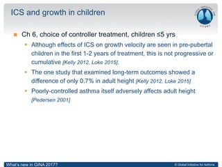© Global Initiative for Asthma
 Ch 6, choice of controller treatment, children ≤5 yrs
 Although effects of ICS on growth velocity are seen in pre-pubertal
children in the first 1-2 years of treatment, this is not progressive or
cumulative [Kelly 2012, Loke 2015].
 The one study that examined long-term outcomes showed a
difference of only 0.7% in adult height [Kelly 2012, Loke 2015]
 Poorly-controlled asthma itself adversely affects adult height
[Pedersen 2001]
ICS and growth in children
What’s new in GINA 2017?
 
