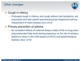 © Global Initiative for Asthma
 Cough in infancy
 Prolonged cough in infancy, and cough without cold symptoms, are
associated with later parent-reported physician-diagnosed asthma,
independent of infant wheeze [Oren 2015]
 Primary prevention of asthma
 No consistent effects of maternal dietary intake of fish or long-chain
polyunsaturated fatty acids during pregnancy on the risk of wheeze,
asthma or atopy in the child (based on RCTs and epidemiological
studies) [Best, 2016]
Other changes
What’s new in GINA 2017?
 