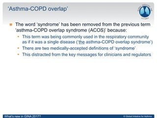 © Global Initiative for Asthma
 The word ‘syndrome’ has been removed from the previous term
‘asthma-COPD overlap syndrome (ACOS)’ because:
 This term was being commonly used in the respiratory community
as if it was a single disease (‘the asthma-COPD overlap syndrome’)
 There are two medically-accepted definitions of ‘syndrome’
 This distracted from the key messages for clinicians and regulators
‘Asthma-COPD overlap’
What’s new in GINA 2017?
 