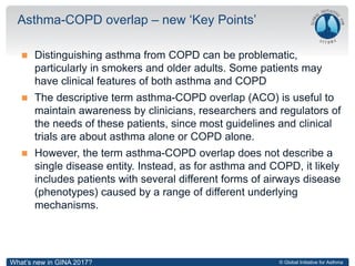© Global Initiative for Asthma
 Distinguishing asthma from COPD can be problematic,
particularly in smokers and older adults. Some patients may
have clinical features of both asthma and COPD
 The descriptive term asthma-COPD overlap (ACO) is useful to
maintain awareness by clinicians, researchers and regulators of
the needs of these patients, since most guidelines and clinical
trials are about asthma alone or COPD alone.
 However, the term asthma-COPD overlap does not describe a
single disease entity. Instead, as for asthma and COPD, it likely
includes patients with several different forms of airways disease
(phenotypes) caused by a range of different underlying
mechanisms.
Asthma-COPD overlap – new ‘Key Points’
What’s new in GINA 2017?
 