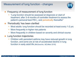 © Global Initiative for Asthma
 Frequency of measurement of lung function
 “Lung function should be assessed at diagnosis or start of
treatment; after 3–6 months of controller treatment to assess the
patient’s personal best FEV1; and periodically thereafter”
 ‘Periodically’ has been clarified
 Most adults: lung function should be recorded at least every 1-2 yrs
 More frequently in higher risk patients
 More frequently in children based on severity and clinical course
 Lung function trajectories
 Children with persistent asthma may have reduced growth in lung
function, and some are at risk of accelerated decline in lung
function in early adult life [McGeachie, NEJMed 2016]
Measurement of lung function - changes
What’s new in GINA 2017?
 