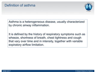 © Global Initiative for Asthma
Asthma is a heterogeneous disease, usually characterized
by chronic airway inflammation.
It is defined by the history of respiratory symptoms such as
wheeze, shortness of breath, chest tightness and cough
that vary over time and in intensity, together with variable
expiratory airflow limitation.
Definition of asthma
GINA 2017
 