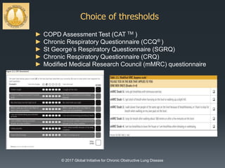 Choice of thresholds
© 2017 Global Initiative for Chronic Obstructive Lung Disease
► COPD Assessment Test (CAT TM )
► Chronic Respiratory Questionnaire (CCQ® )
► St George’s Respiratory Questionnaire (SGRQ)
► Chronic Respiratory Questionnaire (CRQ)
► Modified Medical Research Council (mMRC) questionnaire
 