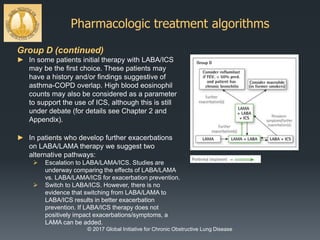Pharmacologic treatment algorithms
© 2017 Global Initiative for Chronic Obstructive Lung Disease
Group D (continued)
► In some patients initial therapy with LABA/ICS
may be the first choice. These patients may
have a history and/or findings suggestive of
asthma-COPD overlap. High blood eosinophil
counts may also be considered as a parameter
to support the use of ICS, although this is still
under debate (for details see Chapter 2 and
Appendix).
► In patients who develop further exacerbations
on LABA/LAMA therapy we suggest two
alternative pathways:
 Escalation to LABA/LAMA/ICS. Studies are
underway comparing the effects of LABA/LAMA
vs. LABA/LAMA/ICS for exacerbation prevention.
 Switch to LABA/ICS. However, there is no
evidence that switching from LABA/LAMA to
LABA/ICS results in better exacerbation
prevention. If LABA/ICS therapy does not
positively impact exacerbations/symptoms, a
LAMA can be added.
 