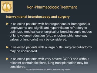 Non-Pharmacologic Treatment
© 2017 Global Initiative for Chronic Obstructive Lung Disease
Interventional bronchoscopy and surgery
►In selected patients with heterogeneous or homogenous
emphysema and significant hyperinflation refractory to
optimized medical care, surgical or bronchoscopic modes
of lung volume reduction (e.g., endobronchial one-way
valves or lung coils) may be considered.
►In selected patients with a large bulla, surgical bullectomy
may be considered.
►In selected patients with very severe COPD and without
relevant contraindications, lung transplantation may be
considered.
 
