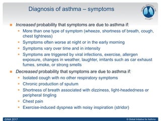 © Global Initiative for Asthma
 Increased probability that symptoms are due to asthma if:
 More than one type of symptom (wheeze, shortness of breath, cough,
chest tightness)
 Symptoms often worse at night or in the early morning
 Symptoms vary over time and in intensity
 Symptoms are triggered by viral infections, exercise, allergen
exposure, changes in weather, laughter, irritants such as car exhaust
fumes, smoke, or strong smells
 Decreased probability that symptoms are due to asthma if:
 Isolated cough with no other respiratory symptoms
 Chronic production of sputum
 Shortness of breath associated with dizziness, light-headedness or
peripheral tingling
 Chest pain
 Exercise-induced dyspnea with noisy inspiration (stridor)
Diagnosis of asthma – symptoms
GINA 2017
 