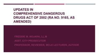 UPDATES IN
COMPREHENSIVE DANGEROUS
DRUGS ACT OF 2002 (RA NO. 9165, AS
AMENDED)
FREDDIE M. NOJARA, LL.M
ASST. CITY PROSECUTOR
PROFESSOR, REVIEWER, MCLE LECTURER, AUTHOR
 