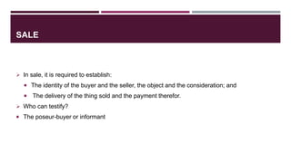 SALE
 In sale, it is required to establish:
 The identity of the buyer and the seller, the object and the consideration; and
 The delivery of the thing sold and the payment therefor.
 Who can testify?
 The poseur-buyer or informant
 