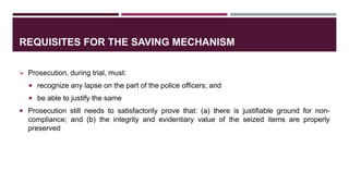 REQUISITES FOR THE SAVING MECHANISM
 Prosecution, during trial, must:
 recognize any lapse on the part of the police officers; and
 be able to justify the same
 Prosecution still needs to satisfactorily prove that: (a) there is justifiable ground for non-
compliance; and (b) the integrity and evidentiary value of the seized items are properly
preserved
 
