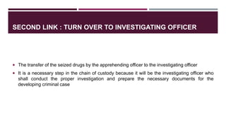 SECOND LINK : TURN OVER TO INVESTIGATING OFFICER
 The transfer of the seized drugs by the apprehending officer to the investigating officer
 It is a necessary step in the chain of custody because it will be the investigating officer who
shall conduct the proper investigation and prepare the necessary documents for the
developing criminal case
 