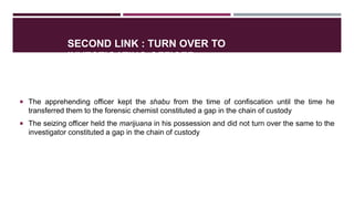 SECOND LINK : TURN OVER TO
INVESTIGATING OFFICER
 The apprehending officer kept the shabu from the time of confiscation until the time he
transferred them to the forensic chemist constituted a gap in the chain of custody
 The seizing officer held the marijuana in his possession and did not turn over the same to the
investigator constituted a gap in the chain of custody
 