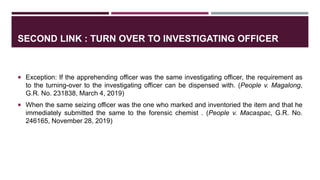 SECOND LINK : TURN OVER TO INVESTIGATING OFFICER
 Exception: If the apprehending officer was the same investigating officer, the requirement as
to the turning-over to the investigating officer can be dispensed with. (People v. Magalong,
G.R. No. 231838, March 4, 2019)
 When the same seizing officer was the one who marked and inventoried the item and that he
immediately submitted the same to the forensic chemist . (People v. Macaspac, G.R. No.
246165, November 28, 2019)
 