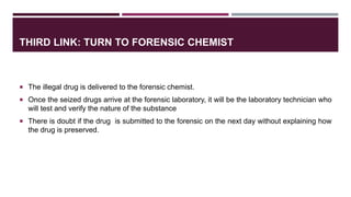 THIRD LINK: TURN TO FORENSIC CHEMIST
 The illegal drug is delivered to the forensic chemist.
 Once the seized drugs arrive at the forensic laboratory, it will be the laboratory technician who
will test and verify the nature of the substance
 There is doubt if the drug is submitted to the forensic on the next day without explaining how
the drug is preserved.
 