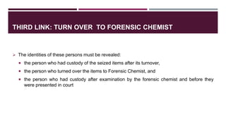 THIRD LINK: TURN OVER TO FORENSIC CHEMIST
 The identities of these persons must be revealed:
 the person who had custody of the seized items after its turnover,
 the person who turned over the items to Forensic Chemist, and
 the person who had custody after examination by the forensic chemist and before they
were presented in court
 