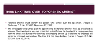 THIRD LINK: TURN OVER TO FORENSIC CHEMIST
 Forensic chemist must identify the person who turned over the specimen. (People v.
Guillermo, G.R. No. 229515, November 27, 2019.
 The investigator who turned over the specimen to the forensic chemist must be presented as
witness. The investigator was not presented to testify how he handled the dangerous drug
from the time it was turned over to him by the arresting officers up to the time he endorsed the
same for chemical examination. The third link has been broken. (Largo v. People, G.R. No.
201293, June 19, 2019).
 