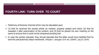 FOURTH LINK: TURN OVER TO COURT
 Testimony of forensic chemist which may be stipulated upon
 (1) that he received the seized article as marked, properly sealed and intact; (2) that he
resealed it after examination of the content; and (3) that he placed his own marking on the
same to ensure that it could not be tampered pending trial.
 In case the parties stipulate, they should stipulate that the latter would have testified that he
took the precautionary steps mentioned. (People v. Ubungen, G.R. No. 225497, July 23, 2018)
 