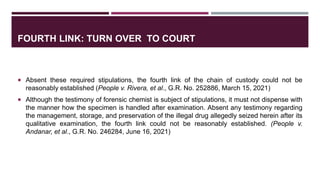 FOURTH LINK: TURN OVER TO COURT
 Absent these required stipulations, the fourth link of the chain of custody could not be
reasonably established (People v. Rivera, et al., G.R. No. 252886, March 15, 2021)
 Although the testimony of forensic chemist is subject of stipulations, it must not dispense with
the manner how the specimen is handled after examination. Absent any testimony regarding
the management, storage, and preservation of the illegal drug allegedly seized herein after its
qualitative examination, the fourth link could not be reasonably established. (People v.
Andanar, et al., G.R. No. 246284, June 16, 2021)
 