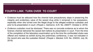 FOURTH LINK: TURN OVER TO COURT
 Evidence must be adduced how the chemist took precautionary steps in preserving the
integrity and evidentiary value of the seized drug while it remained in her possession,
especially when she turned over the illegal drugs to the alleged evidence custodian and
prior to its presentation in court. (People v. Salmeron, G.R. No. 246477, October 2, 2019)
 Evidence custodian must be disclosed. There was no concrete evidence as to whom the
forensic chemist delivered the seized item before its presentation in court. From the time
of the completion of the laboratory examination up to the time the confiscated shabu was
offered and marked as exhibit during the preliminary conference, it was not indicated in
the record who was the custodian thereof. (People v. Balubal, G.R. No. 234033, July 30,
2018)
 