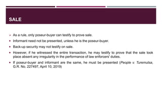 SALE
 As a rule, only poseur-buyer can testify to prove sale.
 Informant need not be presented, unless he is the poseur-buyer.
 Back-up security may not testify on sale.
 However, if he witnessed the entire transaction, he may testify to prove that the sale took
place absent any irregularity in the performance of law enforcers' duties.
 If poseur-buyer and informant are the same, he must be presented (People v. Turemutsa,
G.R. No. 227497, April 10, 2019)
 